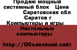Продаю мощный системный блок › Цена ­ 20 000 - Саратовская обл., Саратов г. Компьютеры и игры » Настольные компьютеры   